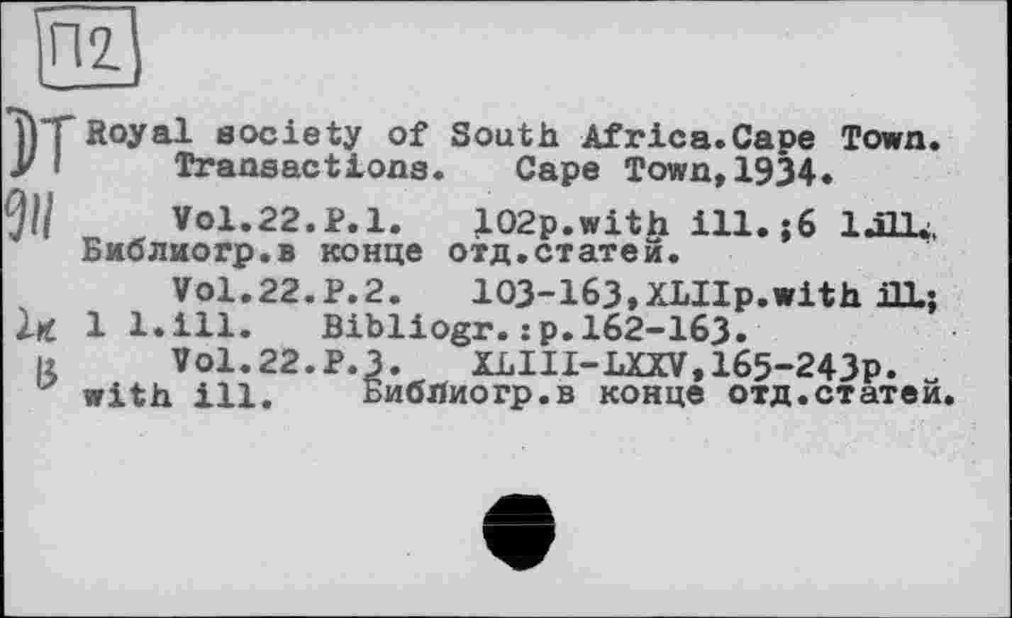 ﻿П2.
1)Т Royal society of South Africa.Cape Town.
У і Transactions. Cape Town,1934.
91/	Vol.22.P.l. 102p.with ill. j6 lull.,
Библиогр.в конце отд.статей.
Vol.22.Р.2.	103-163,XLIIp.with UL;
ІК 1 l.ill. Bibliogr. :p. 162-163.
ß V0I.22.P.3. XLIII-LXXV,165-243p. with ill. Библиогр.в конце отд.статей.